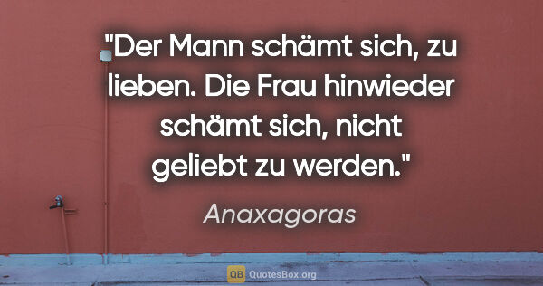 Anaxagoras Zitat: "Der Mann schämt sich, zu lieben.
Die Frau hinwieder schämt..."