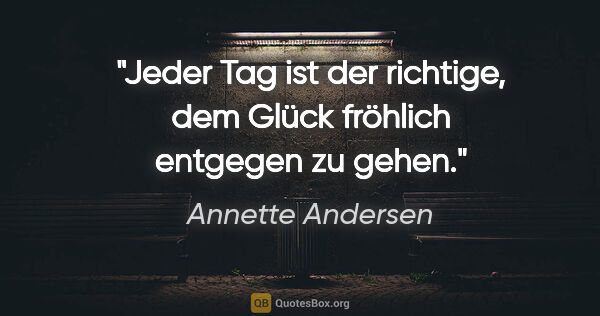 Annette Andersen Zitat: "Jeder Tag ist der richtige, dem Glück fröhlich entgegen zu gehen."