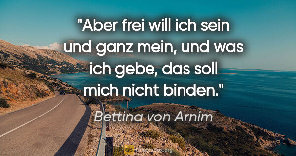 Bettina von Arnim Zitat: "Aber frei will ich sein und ganz mein, und was ich gebe, das..."