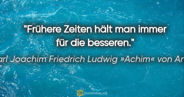 Karl Joachim Friedrich Ludwig »Achim« von Arnim Zitat: "Frühere Zeiten hält man immer für die besseren."