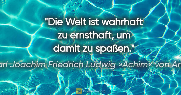 Karl Joachim Friedrich Ludwig »Achim« von Arnim Zitat: "Die Welt ist wahrhaft zu ernsthaft, um damit zu spaßen."