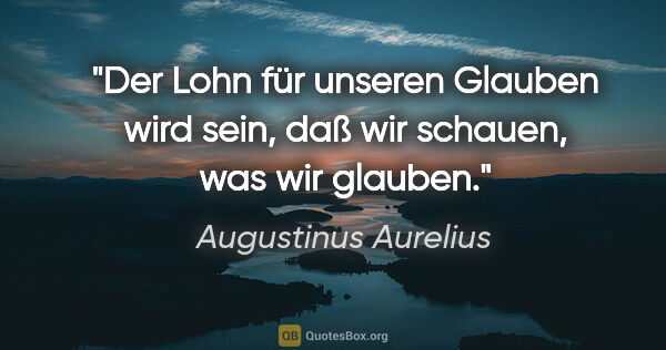 Augustinus Aurelius Zitat: "Der Lohn für unseren Glauben wird sein, daß wir schauen, was..."