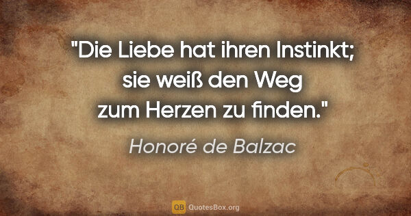 Honoré de Balzac Zitat: "Die Liebe hat ihren Instinkt; sie weiß den Weg zum Herzen zu..."
