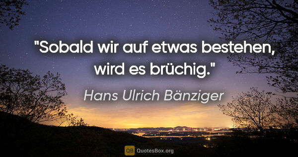 Hans Ulrich Bänziger Zitat: "Sobald wir auf etwas bestehen, wird es brüchig."