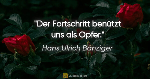 Hans Ulrich Bänziger Zitat: "Der Fortschritt benützt uns als Opfer."