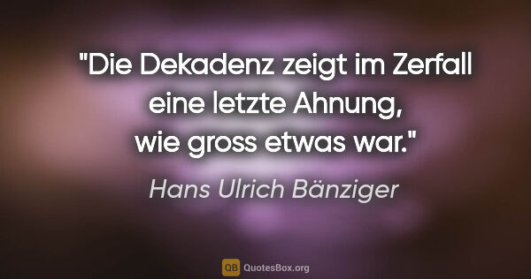 Hans Ulrich Bänziger Zitat: "Die Dekadenz zeigt im Zerfall eine letzte Ahnung,
wie gross..."