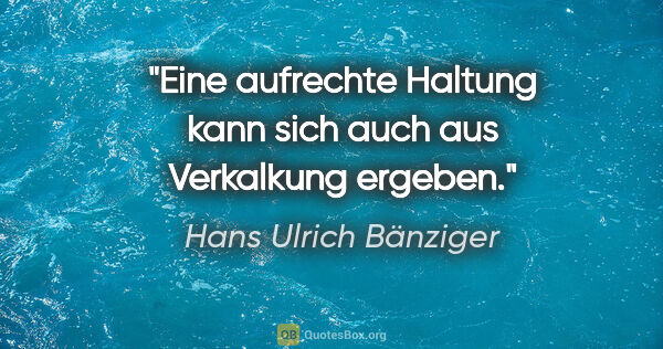 Hans Ulrich Bänziger Zitat: "Eine aufrechte Haltung kann sich auch aus Verkalkung ergeben."