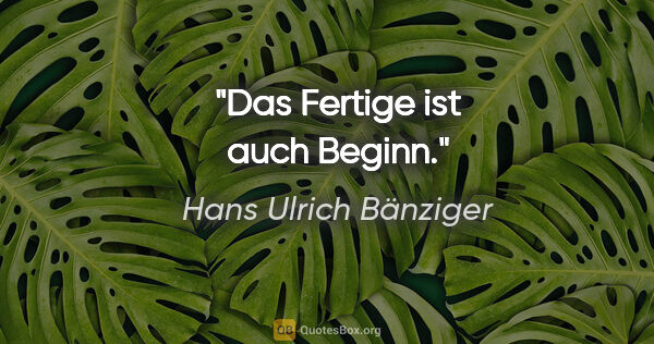 Hans Ulrich Bänziger Zitat: "Das Fertige ist auch Beginn."