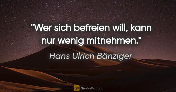 Hans Ulrich Bänziger Zitat: "Wer sich befreien will, kann nur wenig mitnehmen."