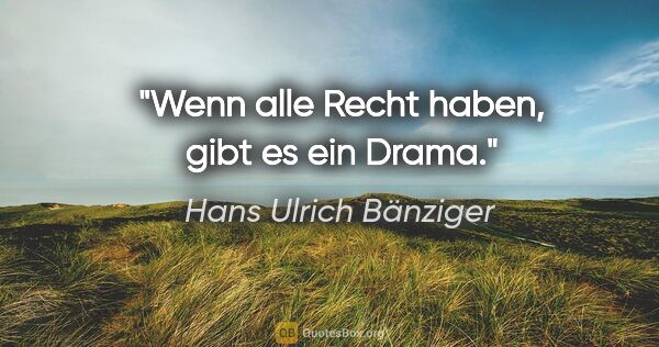 Hans Ulrich Bänziger Zitat: "Wenn alle Recht haben, gibt es ein Drama."