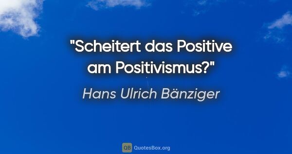 Hans Ulrich Bänziger Zitat: "Scheitert das Positive am Positivismus?"