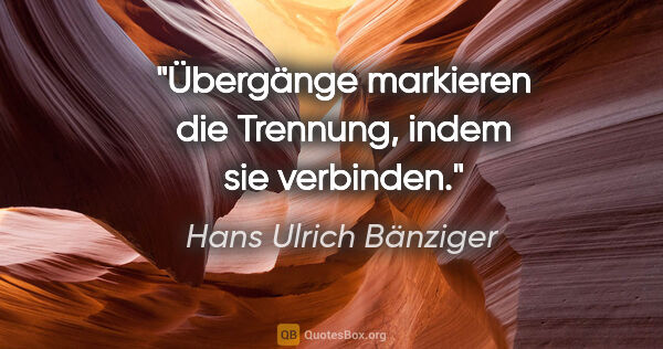 Hans Ulrich Bänziger Zitat: "Übergänge markieren die Trennung, indem sie verbinden."