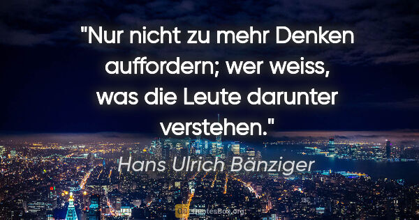 Hans Ulrich Bänziger Zitat: "Nur nicht zu mehr Denken auffordern;
wer weiss, was die Leute..."