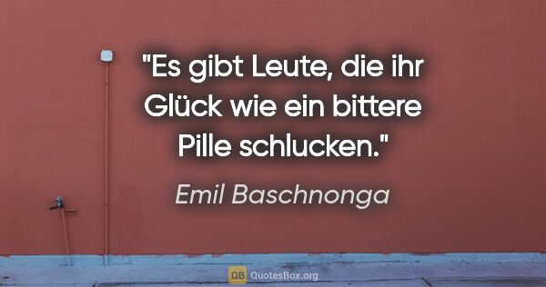 Emil Baschnonga Zitat: "Es gibt Leute, die ihr Glück wie ein bittere Pille schlucken."