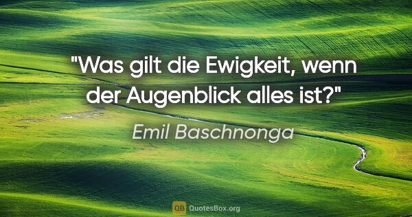 Emil Baschnonga Zitat: "Was gilt die Ewigkeit, wenn der Augenblick alles ist?"