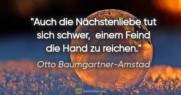 Otto Baumgartner-Amstad Zitat: "Auch die Nächstenliebe tut sich schwer, 
einem Feind die Hand..."