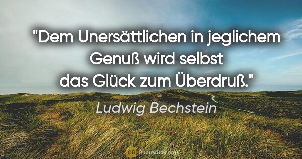 Ludwig Bechstein Zitat: "Dem Unersättlichen in jeglichem Genuß
wird selbst das Glück..."