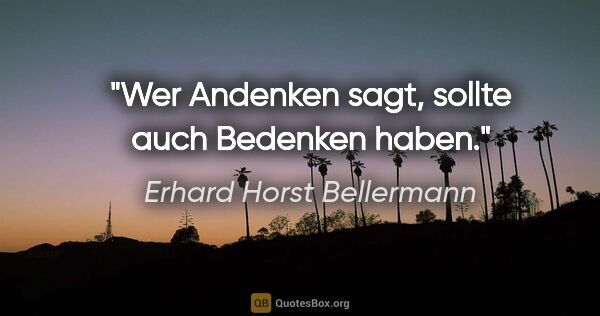 Erhard Horst Bellermann Zitat: "Wer Andenken sagt, sollte auch Bedenken haben."