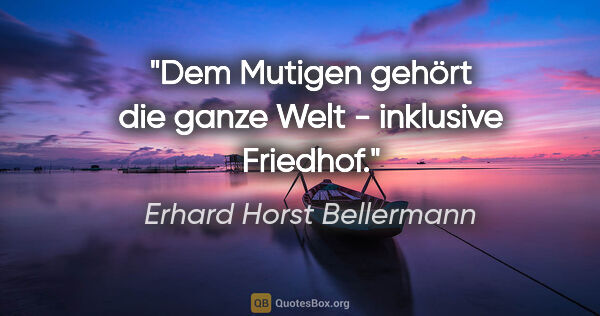 Erhard Horst Bellermann Zitat: "Dem Mutigen gehört die ganze Welt -
inklusive Friedhof."