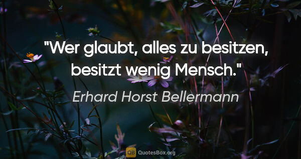 Erhard Horst Bellermann Zitat: "Wer glaubt, alles zu besitzen, besitzt wenig Mensch."