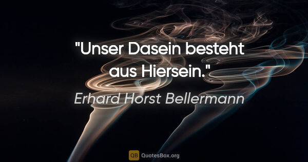 Erhard Horst Bellermann Zitat: "Unser Dasein besteht aus Hiersein."