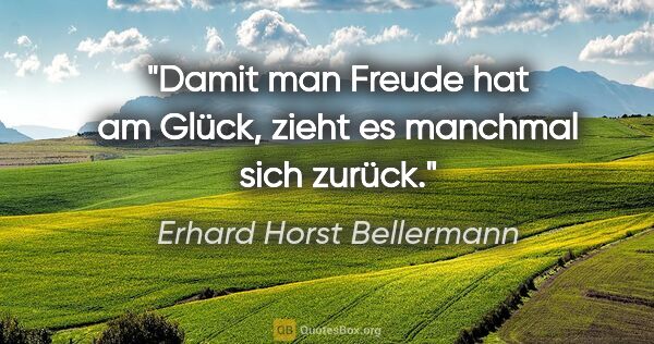 Erhard Horst Bellermann Zitat: "Damit man Freude hat am Glück,

zieht es manchmal sich zurück."