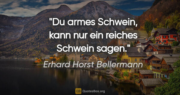 Erhard Horst Bellermann Zitat: "Du armes Schwein, kann nur ein reiches Schwein sagen."