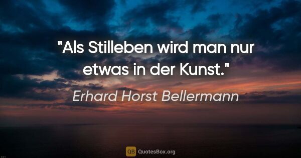 Erhard Horst Bellermann Zitat: "Als Stilleben wird man nur etwas in der Kunst."
