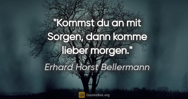 Erhard Horst Bellermann Zitat: "Kommst du an mit Sorgen,

dann komme lieber morgen."