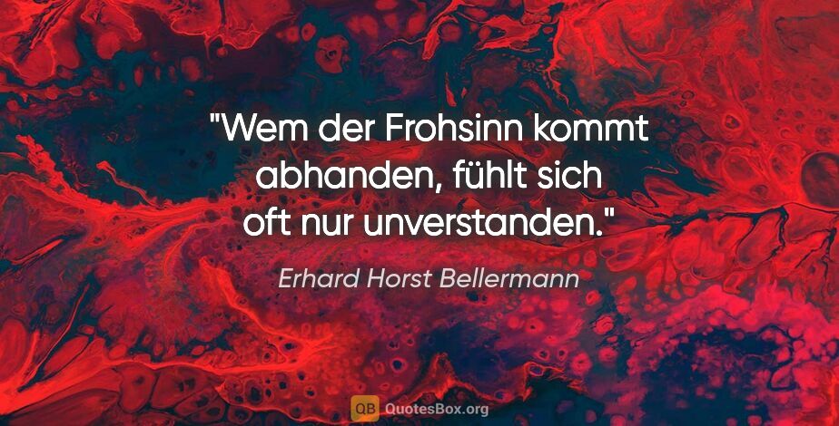 Erhard Horst Bellermann Zitat: "Wem der Frohsinn kommt abhanden,
fühlt sich oft nur unverstanden."