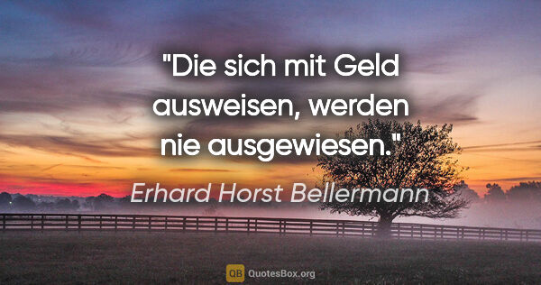 Erhard Horst Bellermann Zitat: "Die sich mit Geld ausweisen, werden nie ausgewiesen."
