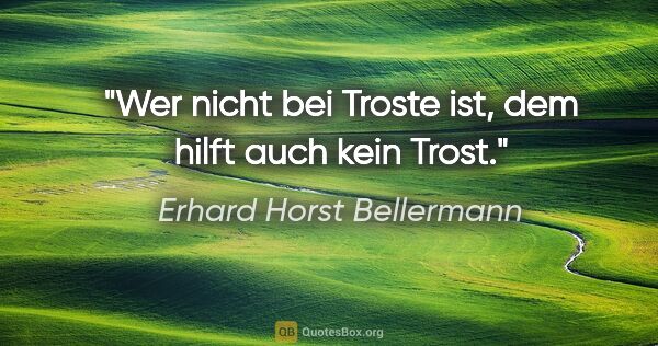 Erhard Horst Bellermann Zitat: "Wer nicht bei Troste ist, dem hilft auch kein Trost."