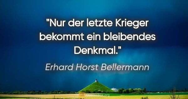 Erhard Horst Bellermann Zitat: "Nur der letzte Krieger bekommt ein bleibendes Denkmal."