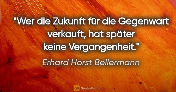 Erhard Horst Bellermann Zitat: "Wer die Zukunft für die Gegenwart verkauft, hat später keine..."