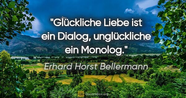Erhard Horst Bellermann Zitat: "Glückliche Liebe ist ein Dialog,
unglückliche ein Monolog."