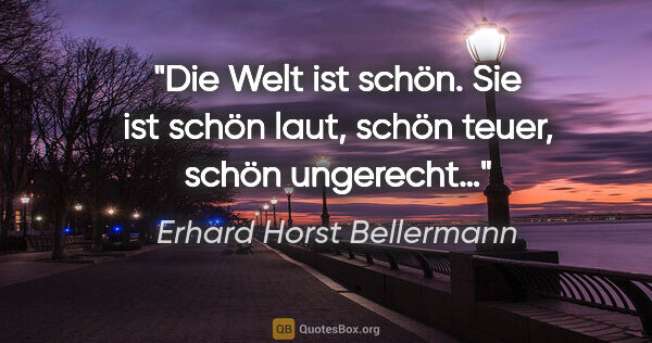 Erhard Horst Bellermann Zitat: "Die Welt ist schön. Sie ist schön laut, schön teuer, schön..."