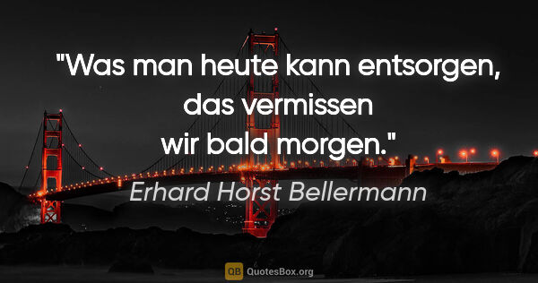 Erhard Horst Bellermann Zitat: "Was man heute kann entsorgen,
das vermissen wir bald morgen."