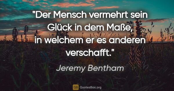 Jeremy Bentham Zitat: "Der Mensch vermehrt sein Glück in dem Maße,
in welchem er es..."