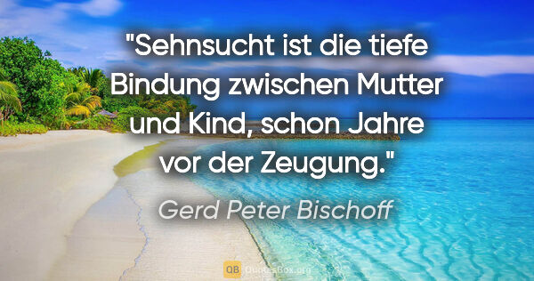 Gerd Peter Bischoff Zitat: "Sehnsucht ist die tiefe Bindung zwischen Mutter und Kind,..."