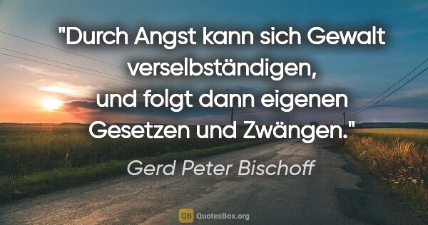 Gerd Peter Bischoff Zitat: "Durch Angst kann sich Gewalt verselbständigen,
und folgt dann..."