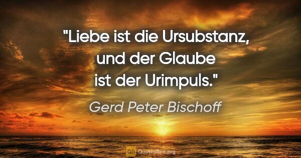 Gerd Peter Bischoff Zitat: "Liebe ist die Ursubstanz, und der Glaube ist der Urimpuls."