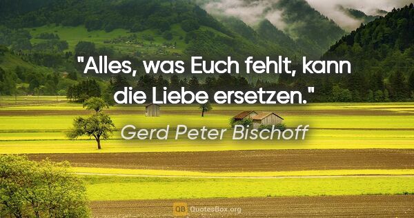 Gerd Peter Bischoff Zitat: "Alles, was Euch fehlt, kann die Liebe ersetzen."