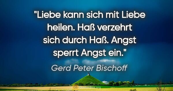 Gerd Peter Bischoff Zitat: "Liebe kann sich mit Liebe heilen.
Haß verzehrt sich durch..."