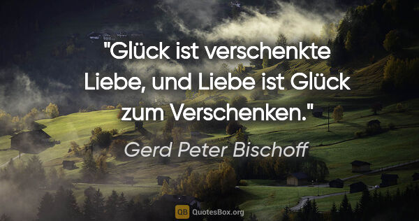 Gerd Peter Bischoff Zitat: "Glück ist verschenkte Liebe, und
Liebe ist Glück zum Verschenken."