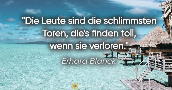 Erhard Blanck Zitat: "Die Leute sind die schlimmsten Toren,
die's finden toll, wenn..."