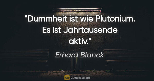 Erhard Blanck Zitat: "Dummheit ist wie Plutonium. Es ist Jahrtausende aktiv."