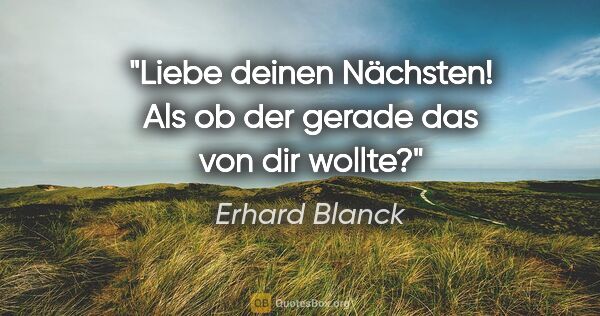 Erhard Blanck Zitat: "Liebe deinen Nächsten! Als ob der gerade das von dir wollte?"