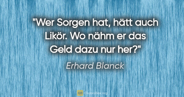 Erhard Blanck Zitat: "Wer Sorgen hat, hätt auch Likör.
Wo nähm er das Geld dazu nur..."