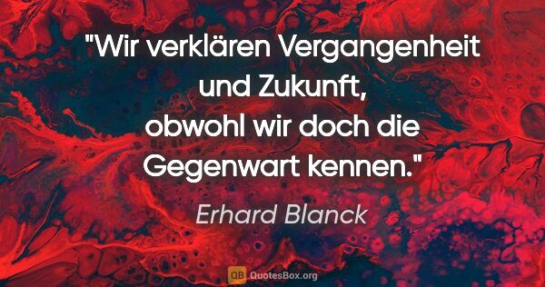 Erhard Blanck Zitat: "Wir verklären Vergangenheit und Zukunft,
obwohl wir doch die..."
