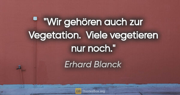 Erhard Blanck Zitat: "Wir gehören auch zur Vegetation. 
Viele vegetieren nur noch."